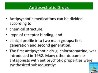 • Antipsychotic medications can be divided
according to
• chemical structure,
• type of receptor binding, and
• clinical profile into two main groups: first
generation and second generation.
• The first antipsychotic drug, chlorpromazine, was
introduced in 1952. Many other dopamine
antagonists with antipsychotic properties were
synthesized subsequently:
 