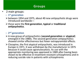 • 2 main groups:
– 1st generation
between 1954 and 1975, about 40 new antipsychotic drugs were
introduced worldwide—
these were the first generation, typical or traditional
antipsychotics.
– 2nd generation
A new group of antipsychotics (second generation or atypical)
emerged in the 1980s. The second generation antipsychotics
showed similar effectiveness but fewer extrapyramidal effects.
Clozapine, the first atypical antipsychotic, was introduced in
Europe in 1971. It was withdrawn by the manufacturer in 1975
because it could cause agranulocytosis. Its use with the
appropriate monitoring was approved in 1989 after having been
shown to be effective in treatment-resistant schizophrenia and in
reducing suicide rate in patients with schizophrenia.
 