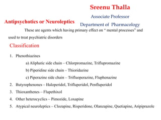 Antipsychotics or Neuroleptics
These are agents which having primary effect on “ mental processes” and
used to treat psychiatric disorders
Classification
1. Phenothiazines
a) Aliphatic side chain – Chlorpromazine, Triflupromazine
b) Piperidine side chain – Thioridazine
c) Piperazine side chain – Trifluoperazine, Fluphenazine
2. Butyrophenones – Haloperidol, Trifluperidol, Penfluperidol
3. Thioxanthenes – Flupethixol
4. Other heterocyclics – Pimozide, Loxapine
5. Atypical neuroleptics – Clozapine, Risperidone, Olanzapine, Quetiapine, Aripiprazole
Sreenu Thalla
Associate Professor
Department of Pharmacology
 