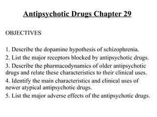 Antipsychotic Drugs Chapter 29

OBJECTIVES

1. Describe the dopamine hypothesis of schizophrenia.
2. List the major receptors blocked by antipsychotic drugs.
3. Describe the pharmacodynamics of older antipsychotic
drugs and relate these characteristics to their clinical uses.
4. Identify the main characteristics and clinical uses of
newer atypical antipsychotic drugs.
5. List the major adverse effects of the antipsychotic drugs.
 