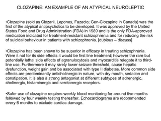 CLOZAPINE: AN EXAMPLE OF AN ATYPICAL NEUROLEPTIC


•Clozapine (sold as Clozaril, Leponex, Fazaclo; Gen-Clozapine in Canada) was the
first of the atypical antipsychotics to be developed. It was approved by the United
States Food and Drug Administration (FDA) in 1989 and is the only FDA-approved
medication indicated for treatment-resistant schizophrenia and for reducing the risk
of suicidal behaviour in patients with schizophrenia. [dubious – discuss]

•Clozapine has been shown to be superior in efficacy in treating schizophrenia.
Were it not for its side effects it would be first line treatment; however the rare but
potentially lethal side effects of agranulocytosis and myocarditis relegate it to third-
line use. Furthermore it may rarely lower seizure threshold, cause hepatic
dysfunction, weight gain and be associated with type II diabetes. More common side
effects are predominantly anticholinergic in nature, with dry mouth, sedation and
constipation. It is also a strong antagonist at different subtypes of adrenergic,
cholinergic, histaminergic and serotonergic receptors.

•Safer use of clozapine requires weekly blood monitoring for around five months
followed by four weekly testing thereafter. Echocardiograms are recommended
every 6 months to exclude cardiac damage.
 