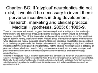 Charlton BG. If 'atypical' neuroleptics did not
  exist, it wouldn't be necessary to invent them:
    perverse incentives in drug development,
    research, marketing and clinical practice.
      Medical Hypotheses. 2005; 6: 1005-9.
There is now ample evidence to suggest that neuroleptics (aka. anti-psychotics and major
tranquillizers) are dangerous drugs, and patients’ exposure to them should be minimized
wherever possible. This clinical imperative applies whether neuroleptics are of the traditional
type or atypical variety, albeit for different reasons since the traditional agents are neurotoxic
while atypicals are mainly metabolic poisons. Usage of traditional neuroleptics seems indeed
to be declining progressively, but the opposite seems to be happening for ‘atypicals’, and new
indications for these drugs are being promoted. Yet the atypical neuroleptics are a category of
pharmaceuticals which are close to being un-necessary since there are safer, cheaper and
pleasanter substitutes such as benzodiazepines and the sedative antihistamines (eg.
promethazine).
“In terms of therapeutic value, it therefore seems likely that 'atypicals' are merely an unusually dangerous
way of sedating patients. In therapeutic terms these drugs therefore represent a significant backward step.
Rationally, the atypicals should now be dropped and replaced with safer sedatives. Potential neuroleptic-
substitutes which already exist would include benzodiazepines and sedative antihistamines such as
promethazine [4,8].”
 