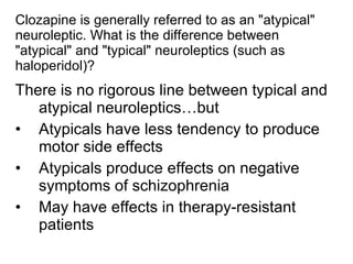 Clozapine is generally referred to as an "atypical"
neuroleptic. What is the difference between
"atypical" and "typical" neuroleptics (such as
haloperidol)?
There is no rigorous line between typical and
   atypical neuroleptics…but
• Atypicals have less tendency to produce
   motor side effects
• Atypicals produce effects on negative
   symptoms of schizophrenia
• May have effects in therapy-resistant
   patients
 