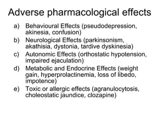 Adverse pharmacological effects
 a) Behavioural Effects (pseudodepression,
    akinesia, confusion)
 b) Neurological Effects (parkinsonism,
    akathisia, dystonia, tardive dyskinesia)
 c) Autonomic Effects (orthostatic hypotension,
    impaired ejaculation)
 d) Metabolic and Endocrine Effects (weight
    gain, hyperprolactinemia, loss of libedo,
    impotence)
 e) Toxic or allergic effects (agranulocytosis,
    choleostatic jaundice, clozapine)
 