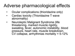 Adverse pharmacological effects
 •   Ocular complications (thioridazine only)
 •   Cardiac toxicity (Thioridazine T wave
     abnormality)
 •   Neuroleptic Malignant Syndrome (life
     threatening, marked muscle rigidity,
     sweating, fever, autonomic instability, blood
     pressure, heart rate, muscle breakdown,
     CV collapse, arrhythmias mortality = 5-12%
 