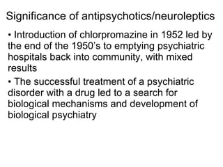 Significance of antipsychotics/neuroleptics
• Introduction of chlorpromazine in 1952 led by
the end of the 1950’s to emptying psychiatric
hospitals back into community, with mixed
results
• The successful treatment of a psychiatric
disorder with a drug led to a search for
biological mechanisms and development of
biological psychiatry
 