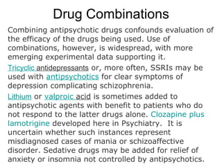 Drug Combinations
Combining antipsychotic drugs confounds evaluation of
the efficacy of the drugs being used. Use of
combinations, however, is widespread, with more
emerging experimental data supporting it.
Tricyclic antidepressants or, more often, SSRIs may be
used with antipsychotics for clear symptoms of
depression complicating schizophrenia.
Lithium or valproic acid is sometimes added to
antipsychotic agents with benefit to patients who do
not respond to the latter drugs alone. Clozapine plus
lamotrigine developed here in Psychiatry. It is
uncertain whether such instances represent
misdiagnosed cases of mania or schizoaffective
disorder. Sedative drugs may be added for relief of
anxiety or insomnia not controlled by antipsychotics.
 
