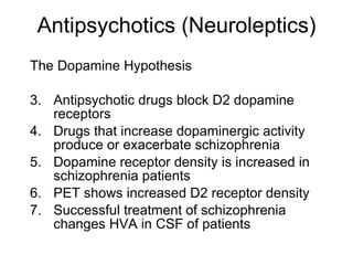 Antipsychotics (Neuroleptics)
The Dopamine Hypothesis

3. Antipsychotic drugs block D2 dopamine
   receptors
4. Drugs that increase dopaminergic activity
   produce or exacerbate schizophrenia
5. Dopamine receptor density is increased in
   schizophrenia patients
6. PET shows increased D2 receptor density
7. Successful treatment of schizophrenia
   changes HVA in CSF of patients
 