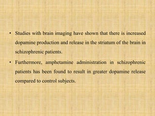 • Studies with brain imaging have shown that there is increased
dopamine production and release in the striatum of the brain in
schizophrenic patients.
• Furthermore, amphetamine administration in schizophrenic
patients has been found to result in greater dopamine release
compared to control subjects.
 