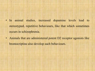 • In animal studies, increased dopamine levels lead to
stereotyped, repetitive behaviours, like that which sometimes
occurs in schizophrenia.
• Animals that are administered potent D2 receptor agonists like
bromocriptine also develop such behaviours.
 