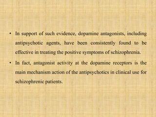 • In support of such evidence, dopamine antagonists, including
antipsychotic agents, have been consistently found to be
effective in treating the positive symptoms of schizophrenia.
• In fact, antagonist activity at the dopamine receptors is the
main mechanism action of the antipsychotics in clinical use for
schizophrenic patients.
 