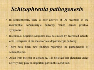 Schizophrenia pathogenesis
• In schizophrenia, there is over activity of D2 receptors in the
mesolimbic dopaminergic pathway, which causes positive
symptoms.
• In contrast, negative symptoms may be caused by decreased activity
of D1 receptors in the mesocortical dopaminergic pathway.
• There have been new findings regarding the pathogenesis of
schizophrenia.
• Aside from the role of dopamine, it is believed that glutamate under
activity may play an important part in this condition.
 