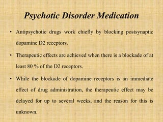 Psychotic Disorder Medication
• Antipsychotic drugs work chiefly by blocking postsynaptic
dopamine D2 receptors.
• Therapeutic effects are achieved when there is a blockade of at
least 80 % of the D2 receptors.
• While the blockade of dopamine receptors is an immediate
effect of drug administration, the therapeutic effect may be
delayed for up to several weeks, and the reason for this is
unknown.
 