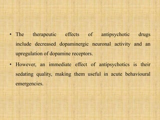 • The therapeutic effects of antipsychotic drugs
include decreased dopaminergic neuronal activity and an
upregulation of dopamine receptors.
• However, an immediate effect of antipsychotics is their
sedating quality, making them useful in acute behavioural
emergencies.
 