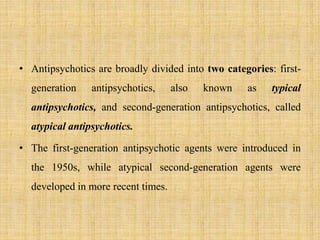 • Antipsychotics are broadly divided into two categories: first-
generation antipsychotics, also known as typical
antipsychotics, and second-generation antipsychotics, called
atypical antipsychotics.
• The first-generation antipsychotic agents were introduced in
the 1950s, while atypical second-generation agents were
developed in more recent times.
 