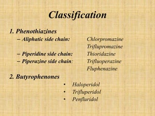 Classification
1. Phenothiazines
– Aliphatic side chain: Chlorpromazine
Triflupromazine
– Piperidine side chain: Thioridazine
– Piperazine side chain: Trifluoperazine
Fluphenazine
2. Butyrophenones
• Haloperidol
• Trifluperidol
• Penfluridol
 