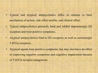 • Typical and atypical antipsychotics differ in relation to their
mechanism of action, side effect profile, and clinical effect.
• Typical antipsychotics primarily bind and inhibit dopaminergic D2
receptors and treat positive symptoms.
• Atypical antipsychotics bind to D2 receptors as well as serotonergic
5-HT2a receptors.
• Atypical agents treat positive symptoms, but may also have an effect
in improving negative symptoms and cognitive impairment because
of 5-HT2a receptor antagonism.
 