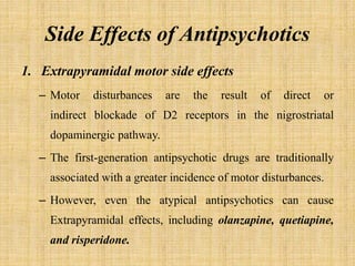 Side Effects of Antipsychotics
1. Extrapyramidal motor side effects
– Motor disturbances are the result of direct or
indirect blockade of D2 receptors in the nigrostriatal
dopaminergic pathway.
– The first-generation antipsychotic drugs are traditionally
associated with a greater incidence of motor disturbances.
– However, even the atypical antipsychotics can cause
Extrapyramidal effects, including olanzapine, quetiapine,
and risperidone.
 
