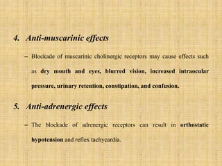 4. Anti-muscarinic effects
– Blockade of muscarinic cholinergic receptors may cause effects such
as dry mouth and eyes, blurred vision, increased intraocular
pressure, urinary retention, constipation, and confusion.
5. Anti-adrenergic effects
– The blockade of adrenergic receptors can result in orthostatic
hypotension and reflex tachycardia.
 