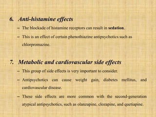6. Anti-histamine effects
– The blockade of histamine receptors can result in sedation.
– This is an effect of certain phenothiazine antipsychotics such as
chlorpromazine.
7. Metabolic and cardiovascular side effects
– This group of side effects is very important to consider.
– Antipsychotics can cause weight gain, diabetes mellitus, and
cardiovascular disease.
– These side effects are more common with the second-generation
atypical antipsychotics, such as olanzapine, clozapine, and quetiapine.
 