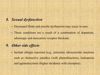 8. Sexual dysfunction
– Decreased libido and erectile dysfunction may occur in men.
– Those conditions are a result of a combination of dopamine,
adrenergic and muscarinic receptor blockade.
9. Other side effects
– Include allergic reactions (e.g., urticaria), idiosyncratic reactions
such as obstructive jaundice (with phenothiazines), leukopenia
and agranulocytosis (higher incidence with clozapine).
 
