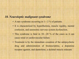 10. Neuroleptic malignant syndrome
• A rare syndrome occurring in 1—2 % of patients.
• It is characterized by hyperthermia, muscle rigidity, mental
confusion, and autonomic nervous system dysfunction.
• This syndrome is fatal in 10—20 % of the cases as it can
cause renal or cardiovascular failure.
• Treatment is by the immediate cessation of the antipsychotic
drug and administration of bromocriptine, a dopamine
receptor agonist, and dantrolene, a skeletal muscle relaxant.
 