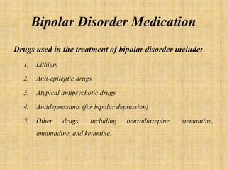 Bipolar Disorder Medication
Drugs used in the treatment of bipolar disorder include:
1. Lithium
2. Anti-epileptic drugs
3. Atypical antipsychotic drugs
4. Antidepressants (for bipolar depression)
5. Other drugs, including benzodiazepine, memantine,
amantadine, and ketamine.
 