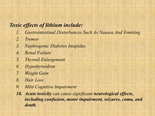 Toxic effects of lithium include:
1. Gastrointestinal Disturbances Such As Nausea And Vomiting
2. Tremor
3. Nephrogenic Diabetes Insipidus
4. Renal Failure
5. Thyroid Enlargement
6. Hypothyroidism
7. Weight Gain
8. Hair Loss
9. Mild Cognitive Impairment
10. Acute toxicity can cause significant neurological effects,
including confusion, motor impairment, seizures, coma, and
death.
 