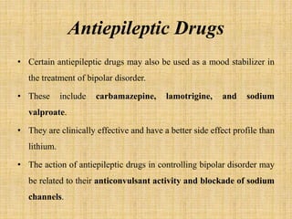 Antiepileptic Drugs
• Certain antiepileptic drugs may also be used as a mood stabilizer in
the treatment of bipolar disorder.
• These include carbamazepine, lamotrigine, and sodium
valproate.
• They are clinically effective and have a better side effect profile than
lithium.
• The action of antiepileptic drugs in controlling bipolar disorder may
be related to their anticonvulsant activity and blockade of sodium
channels.
 