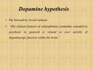 Dopamine hypothesis
• Put forward by Arvid Carlsson
• “The clinical features of schizophrenia (sometime extended to
psychosis in general) is related to over activity of
dopaminergic function within the brain.”
 