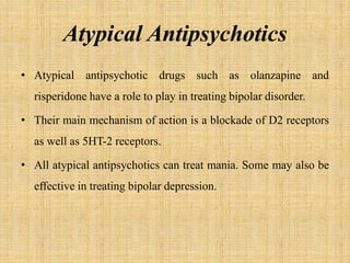 Atypical Antipsychotics
• Atypical antipsychotic drugs such as olanzapine and
risperidone have a role to play in treating bipolar disorder.
• Their main mechanism of action is a blockade of D2 receptors
as well as 5HT-2 receptors.
• All atypical antipsychotics can treat mania. Some may also be
effective in treating bipolar depression.
 