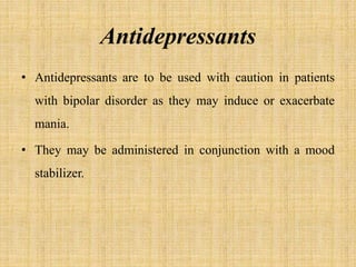 Antidepressants
• Antidepressants are to be used with caution in patients
with bipolar disorder as they may induce or exacerbate
mania.
• They may be administered in conjunction with a mood
stabilizer.
 
