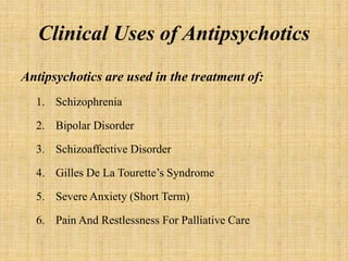 Clinical Uses of Antipsychotics
Antipsychotics are used in the treatment of:
1. Schizophrenia
2. Bipolar Disorder
3. Schizoaffective Disorder
4. Gilles De La Tourette’s Syndrome
5. Severe Anxiety (Short Term)
6. Pain And Restlessness For Palliative Care
 
