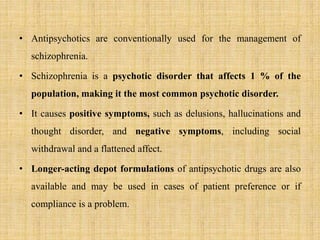 • Antipsychotics are conventionally used for the management of
schizophrenia.
• Schizophrenia is a psychotic disorder that affects 1 % of the
population, making it the most common psychotic disorder.
• It causes positive symptoms, such as delusions, hallucinations and
thought disorder, and negative symptoms, including social
withdrawal and a flattened affect.
• Longer-acting depot formulations of antipsychotic drugs are also
available and may be used in cases of patient preference or if
compliance is a problem.
 