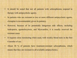 • It should be noted that not all patients with schizophrenia respond to
therapy with antipsychotic agents.
• In patients who are resistant to two or more different antipsychotic agents,
clozapine is recommended, given its potency.
• However, because of its potentially dangerous side effects, including
leukopenia, agranulocytosis, and Myocarditis, it is usually reserved for
resistant cases.
• It requires close monitoring when used, with weekly blood tests in the first
6 months of use.
• About 30 % of patients have treatment-resistant schizophrenia, which
means that they are resistant to all available antipsychotics.
 