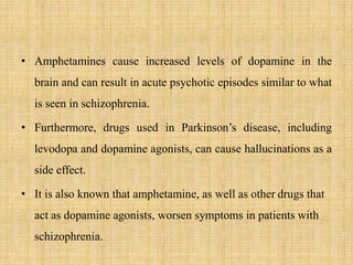 • Amphetamines cause increased levels of dopamine in the
brain and can result in acute psychotic episodes similar to what
is seen in schizophrenia.
• Furthermore, drugs used in Parkinson’s disease, including
levodopa and dopamine agonists, can cause hallucinations as a
side effect.
• It is also known that amphetamine, as well as other drugs that
act as dopamine agonists, worsen symptoms in patients with
schizophrenia.
 