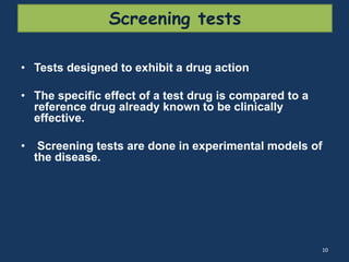 Screening tests 
• Tests designed to exhibit a drug action 
• The specific effect of a test drug is compared to a 
reference drug already known to be clinically 
effective. 
• Screening tests are done in experimental models of 
the disease. 
10 
 