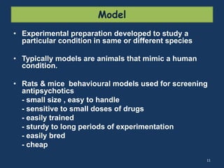 Model 
• Experimental preparation developed to study a 
particular condition in same or different species 
• Typically models are animals that mimic a human 
condition. 
• Rats & mice behavioural models used for screening 
antipsychotics 
- small size , easy to handle 
- sensitive to small doses of drugs 
- easily trained 
- sturdy to long periods of experimentation 
- easily bred 
- cheap 
11 
 