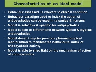 Characteristics of an ideal model 
• Behaviour assessed is relevant to clinical condition 
• Behaviour paradigm used to index the action of 
antipsychotics can be used in rats/mice & humans 
• Model is selective & specific for antipsychotics. 
• Model is able to differentiate between typical & atypical 
antipsychotics 
• Model doesn’t require previous pharmacological 
manipulation to manifest the behavioural index of 
antipsychotic activity 
• Model is able to shed light on the mechanism of action 
of antipsychotics 
12 
 