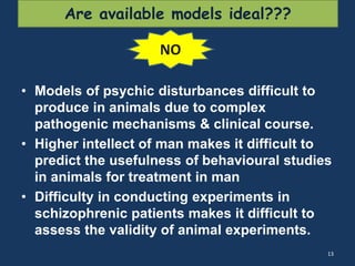 Are available models ideal??? 
• Models of psychic disturbances difficult to 
produce in animals due to complex 
pathogenic mechanisms & clinical course. 
• Higher intellect of man makes it difficult to 
predict the usefulness of behavioural studies 
in animals for treatment in man 
• Difficulty in conducting experiments in 
schizophrenic patients makes it difficult to 
assess the validity of animal experiments. 
13 
NO 
 