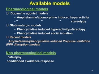Available models 
Pharmacological models 
 Dopamine agonist models 
- Amphetamine/apomorphine induced hyperactivity 
- ’’ ’’ ’’ stereotypy 
 Glutamatergic models 
- Phencyclidine induced hyperactivity/stereotypy 
- Phencyclidine induced social isolation 
 Recent models 
Amphetamine/phencyclidine induced Prepulse inhibition 
(PPI) disruption models 
Non pharmacological models 
catalepsy 
conditioned avoidance response 
16 
 