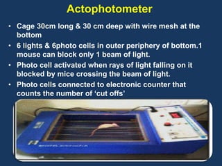 Actophotometer 
• Cage 30cm long & 30 cm deep with wire mesh at the 
bottom 
• 6 lights & 6photo cells in outer periphery of bottom.1 
mouse can block only 1 beam of light. 
• Photo cell activated when rays of light falling on it 
blocked by mice crossing the beam of light. 
• Photo cells connected to electronic counter that 
counts the number of ‘cut offs’ 
18 
 