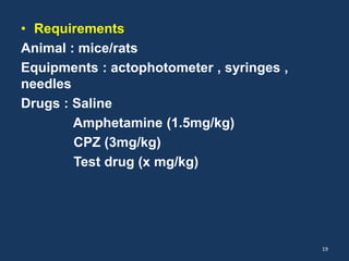 • Requirements 
Animal : mice/rats 
Equipments : actophotometer , syringes , 
needles 
Drugs : Saline 
Amphetamine (1.5mg/kg) 
CPZ (3mg/kg) 
Test drug (x mg/kg) 
19 
 