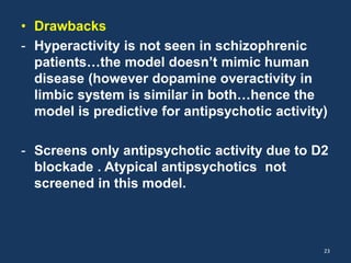 • Drawbacks 
- Hyperactivity is not seen in schizophrenic 
patients…the model doesn’t mimic human 
disease (however dopamine overactivity in 
limbic system is similar in both…hence the 
model is predictive for antipsychotic activity) 
- Screens only antipsychotic activity due to D2 
blockade . Atypical antipsychotics not 
screened in this model. 
23 
 