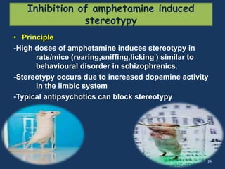 Inhibition of amphetamine induced 
stereotypy 
• Principle 
-High doses of amphetamine induces stereotypy in 
rats/mice (rearing,sniffing,licking ) similar to 
behavioural disorder in schizophrenics. 
-Stereotypy occurs due to increased dopamine activity 
in the limbic system 
-Typical antipsychotics can block stereotypy 
24 
 