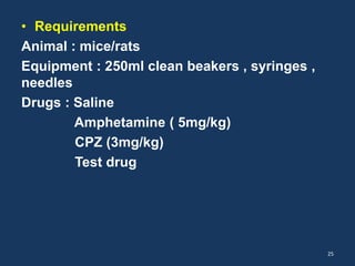 • Requirements 
Animal : mice/rats 
Equipment : 250ml clean beakers , syringes , 
needles 
Drugs : Saline 
Amphetamine ( 5mg/kg) 
CPZ (3mg/kg) 
Test drug 
25 
 