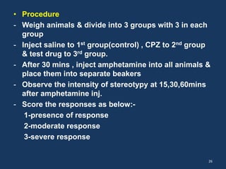 • Procedure 
- Weigh animals & divide into 3 groups with 3 in each 
group 
- Inject saline to 1st group(control) , CPZ to 2nd group 
& test drug to 3rd group. 
- After 30 mins , inject amphetamine into all animals & 
place them into separate beakers 
- Observe the intensity of stereotypy at 15,30,60mins 
after amphetamine inj. 
- Score the responses as below:- 
1-presence of response 
2-moderate response 
3-severe response 
26 
 