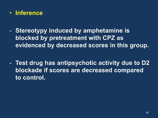 • Inference 
- Stereotypy induced by amphetamine is 
blocked by pretreatment with CPZ as 
evidenced by decreased scores in this group. 
- Test drug has antipsychotic activity due to D2 
blockade if scores are decreased compared 
to control. 
28 
 
