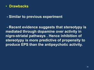 • Drawbacks 
- Similar to previous experiment 
- Recent evidence suggests that stereotypy is 
mediated through dopamine over activity in 
nigro-striatal pathways . Hence inhibition of 
stereotypy is more predictive of propensity to 
produce EPS than the antipsychotic activity. 
29 
 