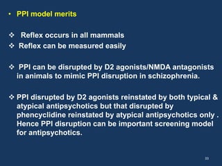 • PPI model merits 
 Reflex occurs in all mammals 
 Reflex can be measured easily 
 PPI can be disrupted by D2 agonists/NMDA antagonists 
in animals to mimic PPI disruption in schizophrenia. 
 PPI disrupted by D2 agonists reinstated by both typical & 
atypical antipsychotics but that disrupted by 
phencyclidine reinstated by atypical antipsychotics only . 
Hence PPI disruption can be important screening model 
for antipsychotics. 
33 
 